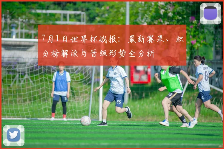 7月1日世界杯战报：最新赛果、积分榜解读与晋级形势全分析