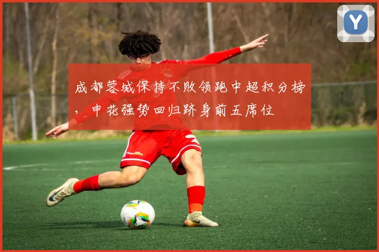 成都蓉城保持不败领跑中超积分榜，申花强势回归跻身前五席位