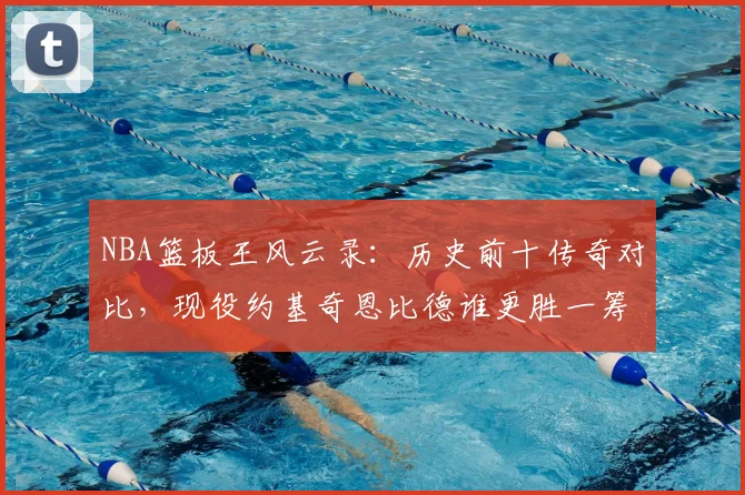 NBA篮板王风云录:历史前十传奇对比,现役约基奇恩比德谁更胜一筹?