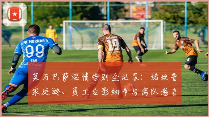 莱万巴萨温情告别全记录：诺坎普家庭游、员工合影细节与离队感言盘点