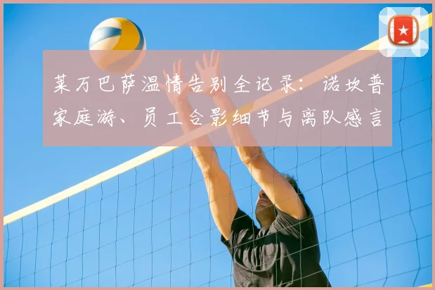 莱万巴萨温情告别全记录:诺坎普家庭游、员工合影细节与离队感言盘点