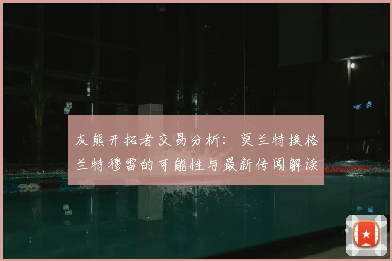 灰熊开拓者交易分析：莫兰特换格兰特穆雷的可能性与最新传闻解读