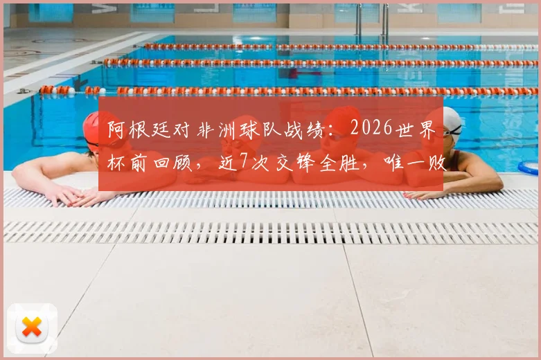 阿根廷对非洲球队战绩：2026世界杯前回顾，近7次交锋全胜，唯一败绩是90年世界杯输喀麦隆
