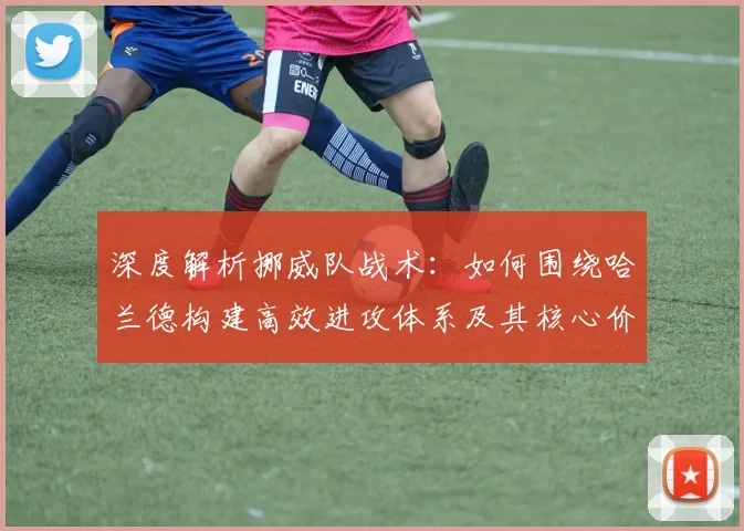 深度解析挪威队战术：如何围绕哈兰德构建高效进攻体系及其核心价值