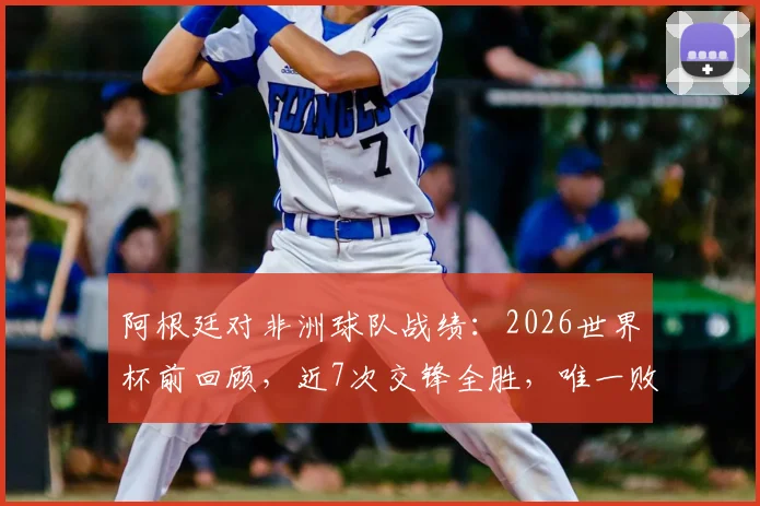 阿根廷对非洲球队战绩:2026世界杯前回顾,近7次交锋全胜,唯一败绩是90年世界杯输喀麦隆
