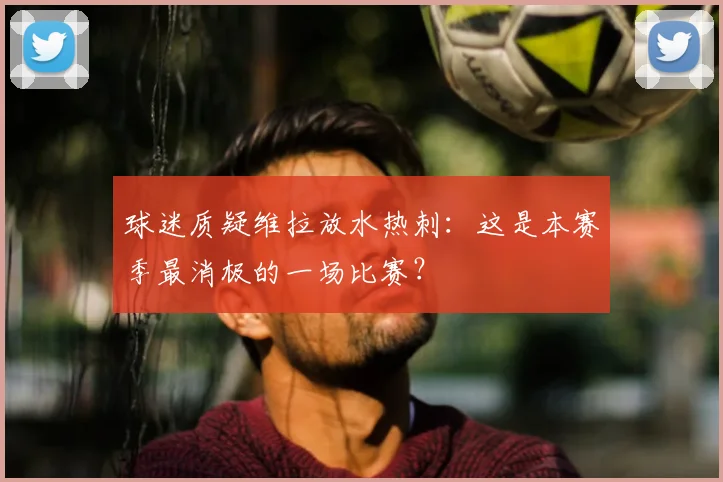 球迷质疑维拉放水热刺：这是本赛季最消极的一场比赛？